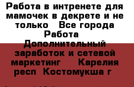 Работа в интренете для мамочек в декрете и не только - Все города Работа » Дополнительный заработок и сетевой маркетинг   . Карелия респ.,Костомукша г.